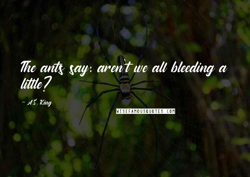 A.S. King Quotes: The ants say: aren't we all bleeding a little?