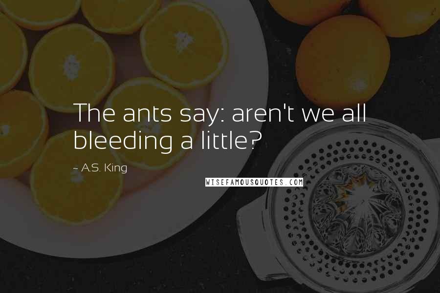 A.S. King Quotes: The ants say: aren't we all bleeding a little?