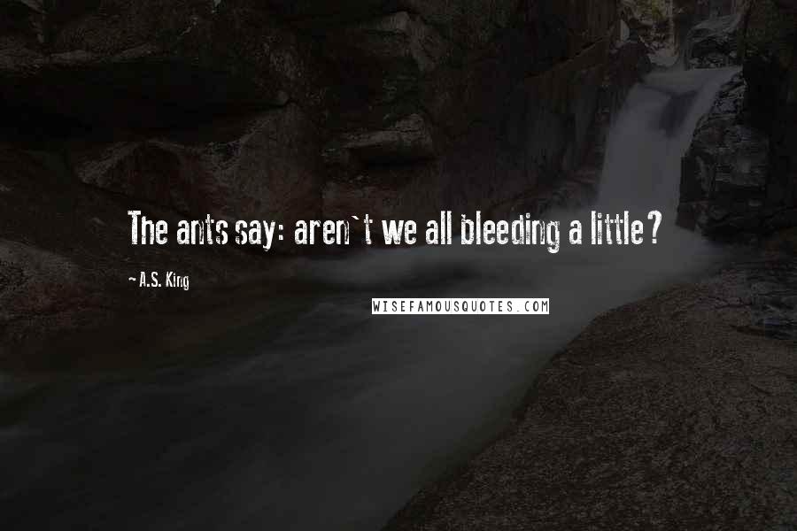 A.S. King Quotes: The ants say: aren't we all bleeding a little?