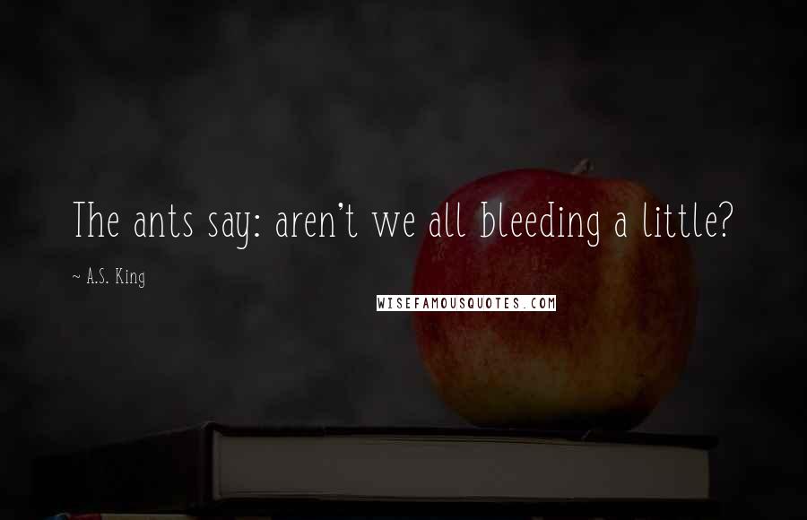 A.S. King Quotes: The ants say: aren't we all bleeding a little?