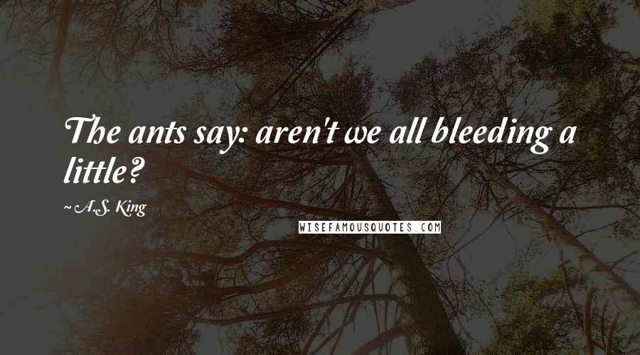 A.S. King Quotes: The ants say: aren't we all bleeding a little?