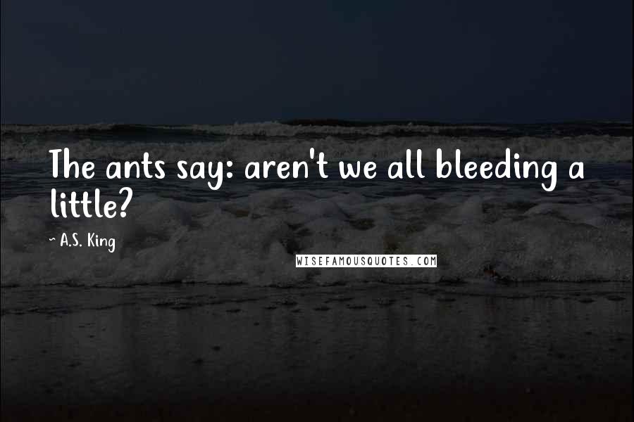 A.S. King Quotes: The ants say: aren't we all bleeding a little?
