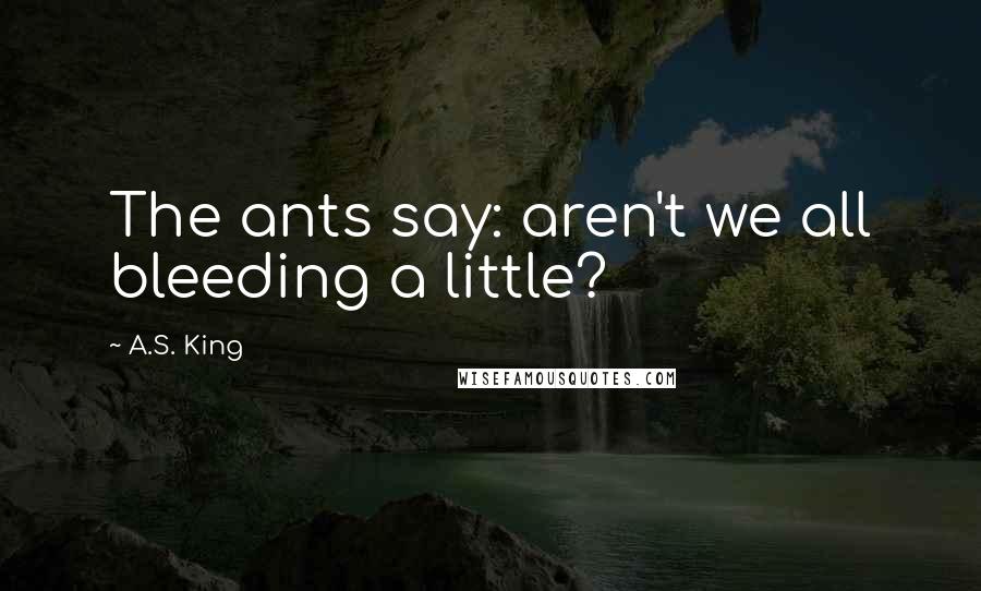 A.S. King Quotes: The ants say: aren't we all bleeding a little?
