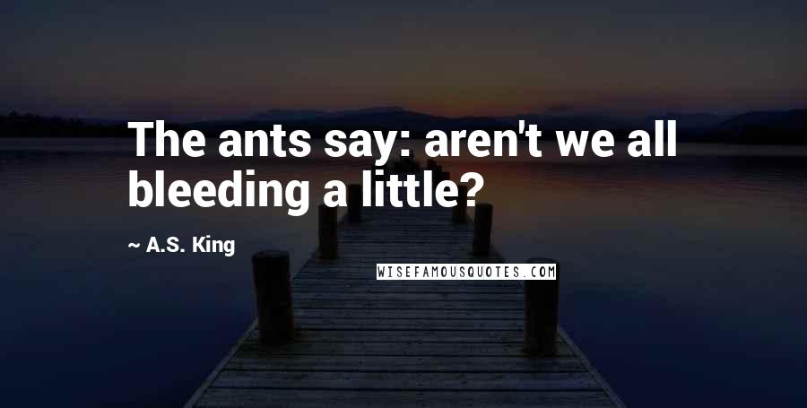 A.S. King Quotes: The ants say: aren't we all bleeding a little?
