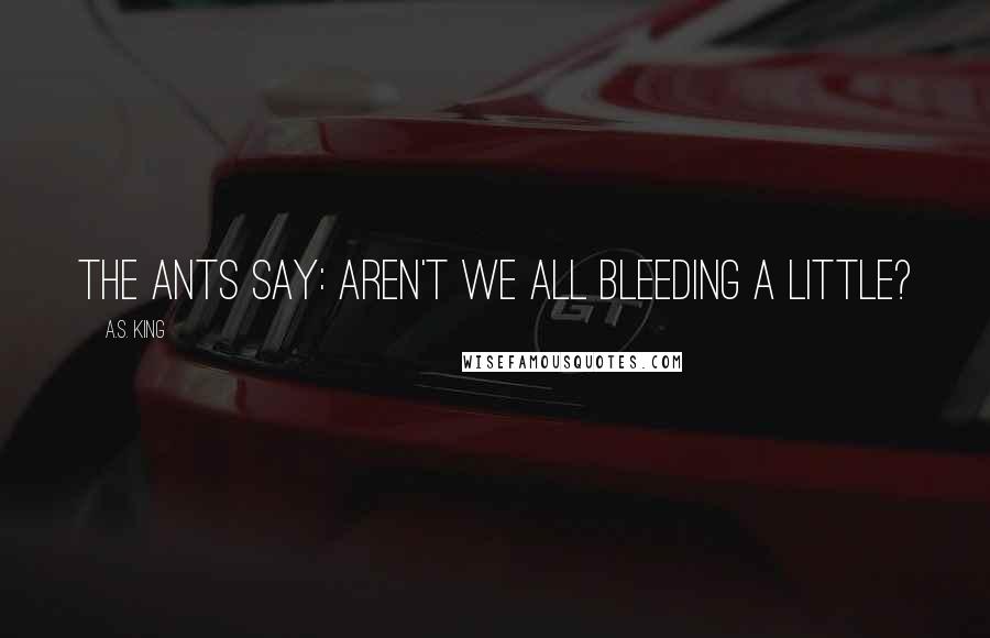 A.S. King Quotes: The ants say: aren't we all bleeding a little?