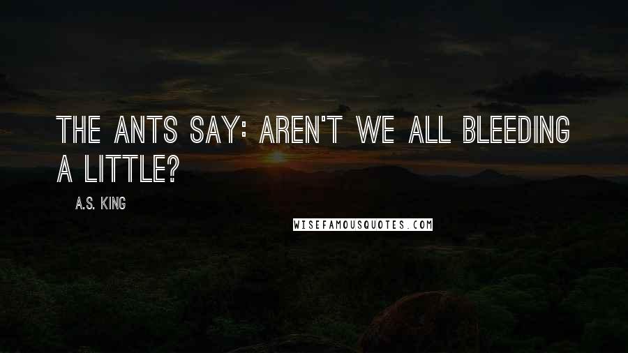 A.S. King Quotes: The ants say: aren't we all bleeding a little?