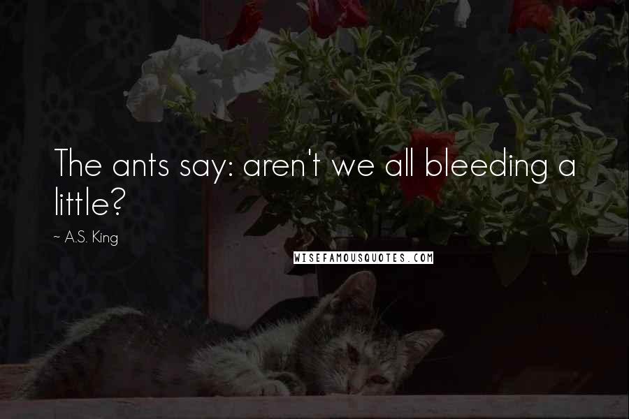A.S. King Quotes: The ants say: aren't we all bleeding a little?