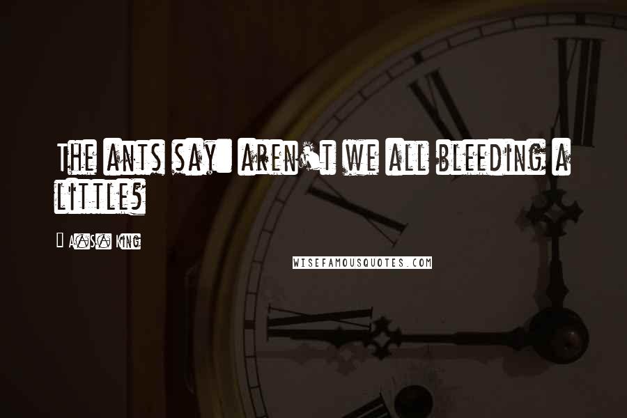 A.S. King Quotes: The ants say: aren't we all bleeding a little?