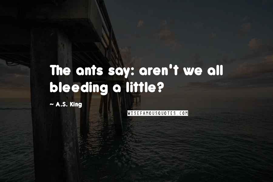 A.S. King Quotes: The ants say: aren't we all bleeding a little?