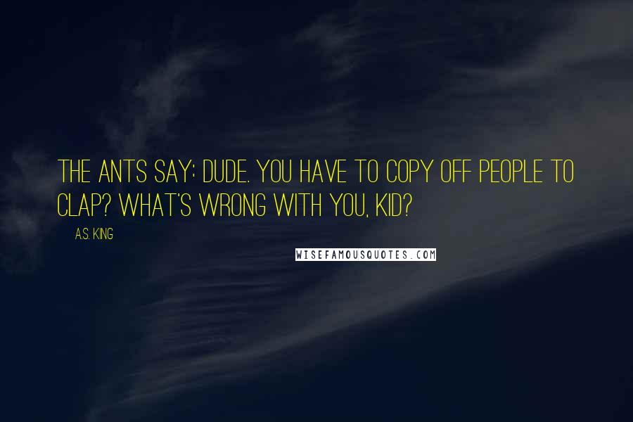 A.S. King Quotes: The ants say: Dude. You have to copy off people to clap? What's wrong with you, kid?