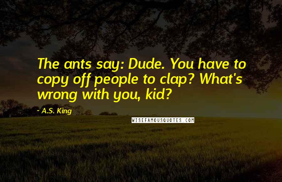 A.S. King Quotes: The ants say: Dude. You have to copy off people to clap? What's wrong with you, kid?