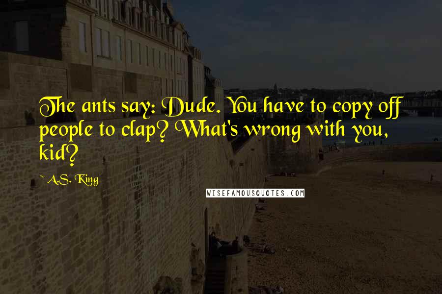 A.S. King Quotes: The ants say: Dude. You have to copy off people to clap? What's wrong with you, kid?