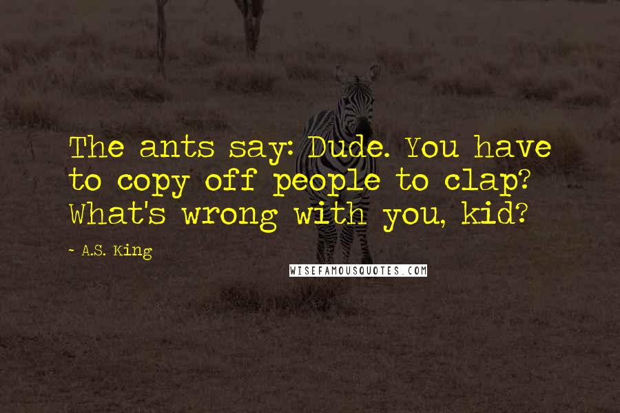 A.S. King Quotes: The ants say: Dude. You have to copy off people to clap? What's wrong with you, kid?