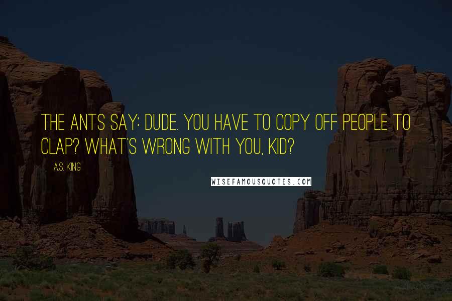 A.S. King Quotes: The ants say: Dude. You have to copy off people to clap? What's wrong with you, kid?