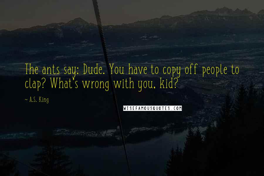 A.S. King Quotes: The ants say: Dude. You have to copy off people to clap? What's wrong with you, kid?