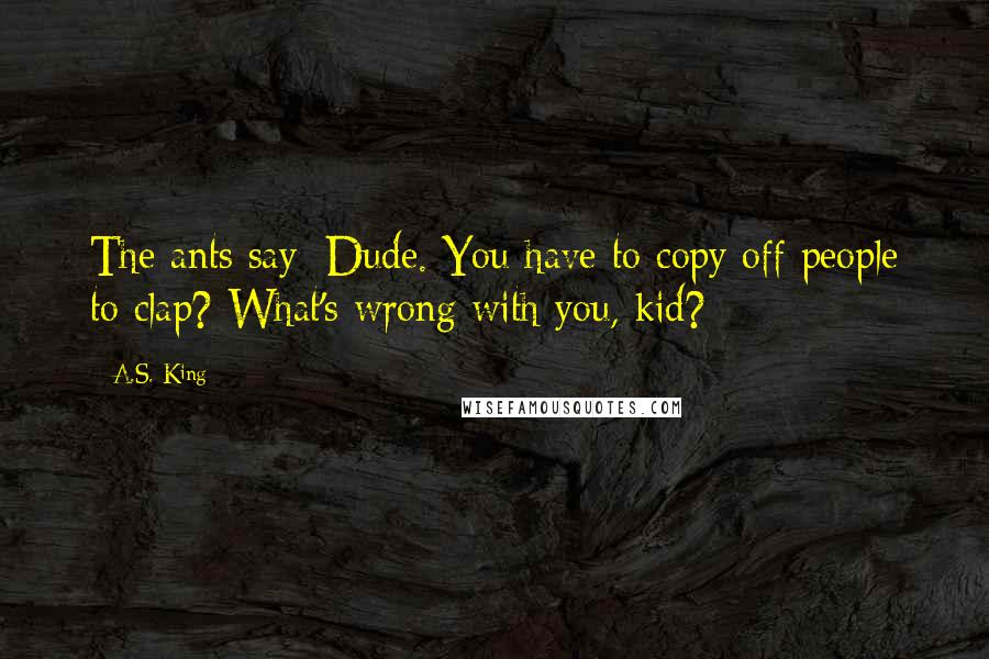 A.S. King Quotes: The ants say: Dude. You have to copy off people to clap? What's wrong with you, kid?