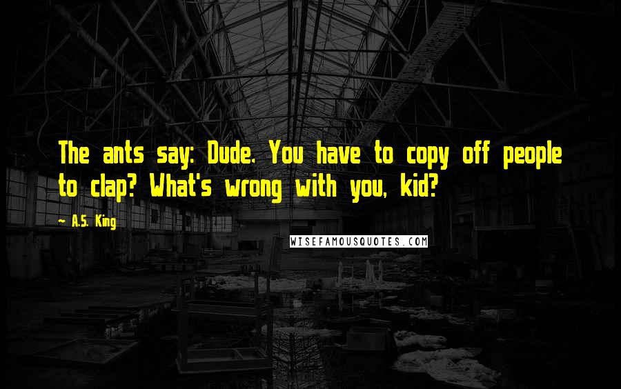 A.S. King Quotes: The ants say: Dude. You have to copy off people to clap? What's wrong with you, kid?