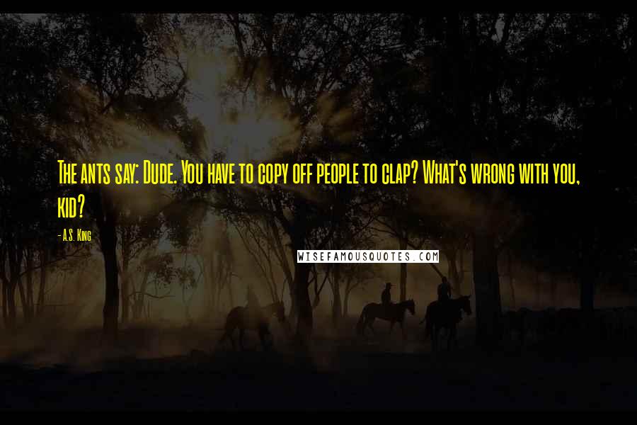 A.S. King Quotes: The ants say: Dude. You have to copy off people to clap? What's wrong with you, kid?