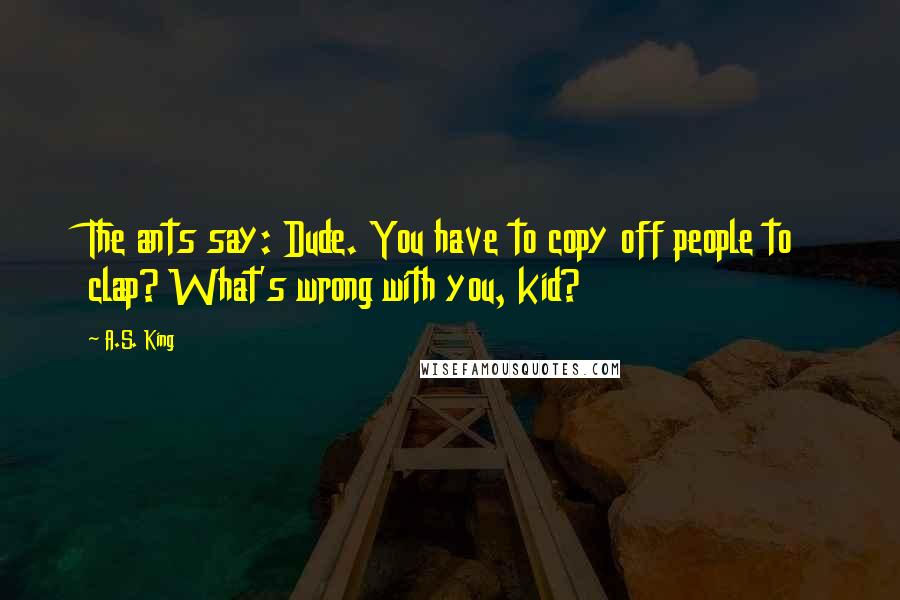 A.S. King Quotes: The ants say: Dude. You have to copy off people to clap? What's wrong with you, kid?