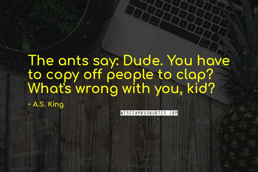 A.S. King Quotes: The ants say: Dude. You have to copy off people to clap? What's wrong with you, kid?