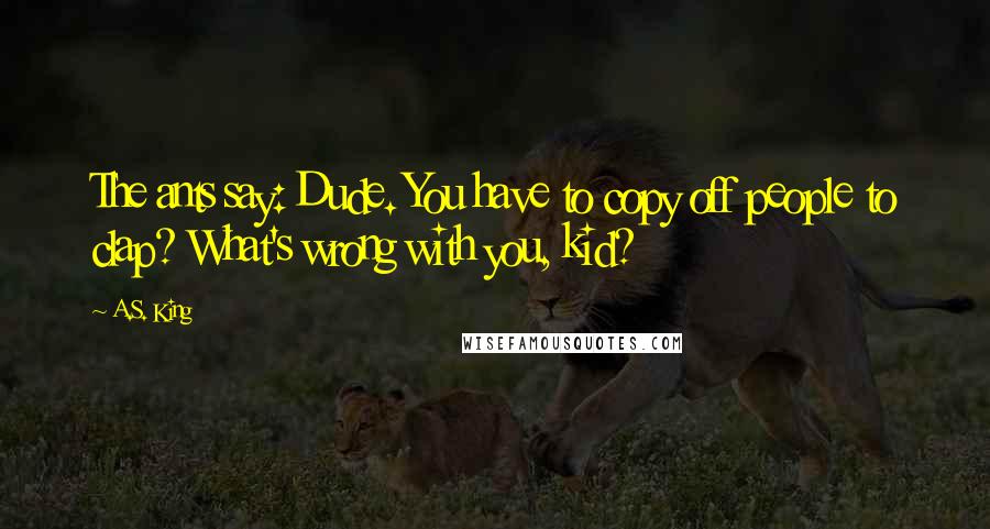 A.S. King Quotes: The ants say: Dude. You have to copy off people to clap? What's wrong with you, kid?