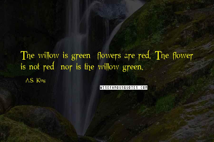A.S. King Quotes: The willow is green; flowers are red. The flower is not red; nor is the willow green.