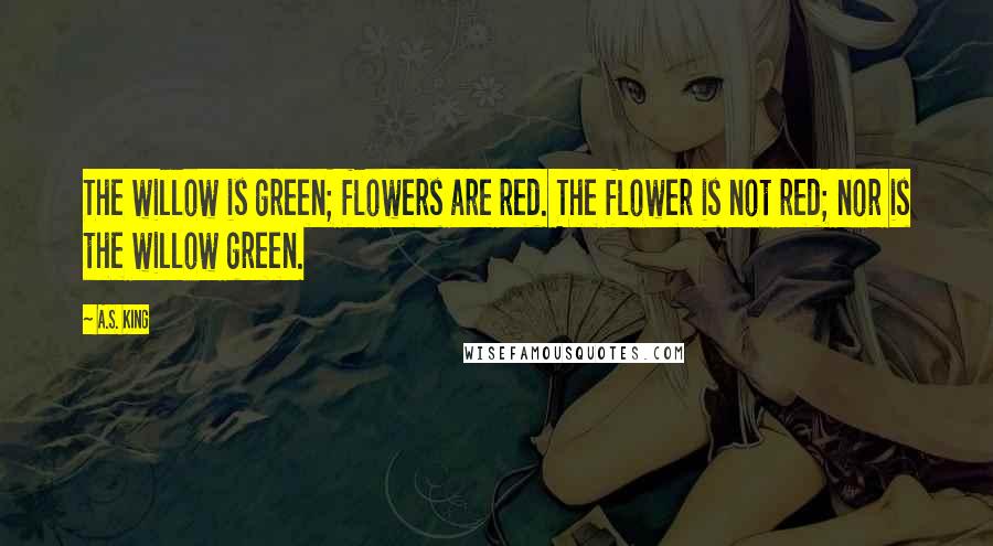 A.S. King Quotes: The willow is green; flowers are red. The flower is not red; nor is the willow green.