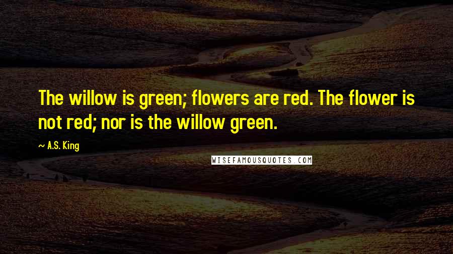 A.S. King Quotes: The willow is green; flowers are red. The flower is not red; nor is the willow green.