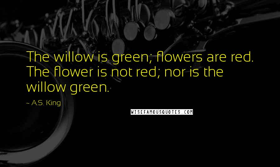 A.S. King Quotes: The willow is green; flowers are red. The flower is not red; nor is the willow green.