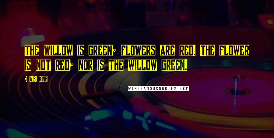 A.S. King Quotes: The willow is green; flowers are red. The flower is not red; nor is the willow green.