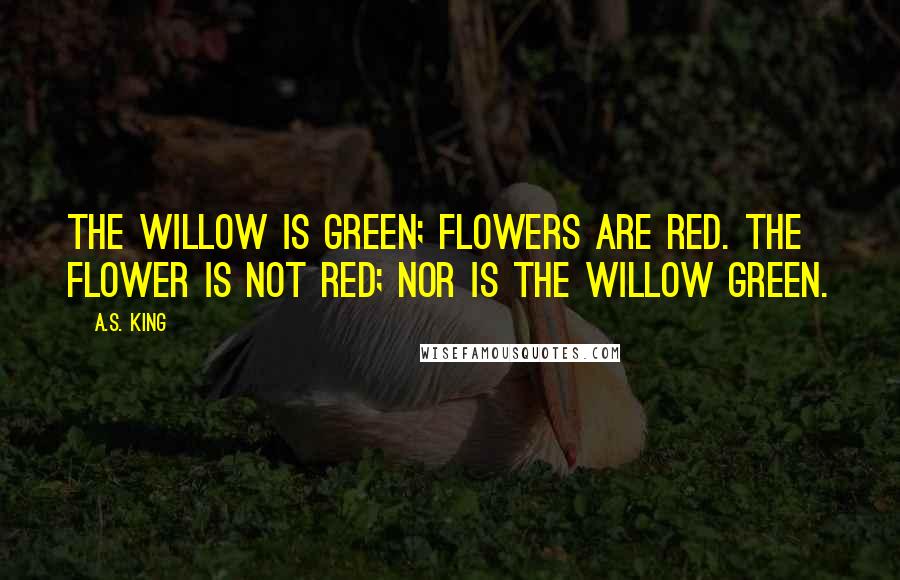 A.S. King Quotes: The willow is green; flowers are red. The flower is not red; nor is the willow green.