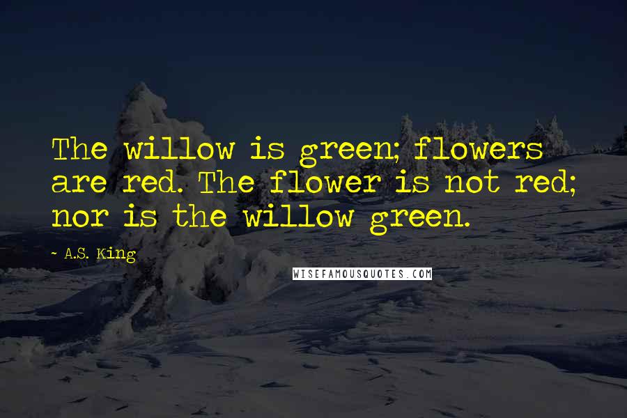 A.S. King Quotes: The willow is green; flowers are red. The flower is not red; nor is the willow green.
