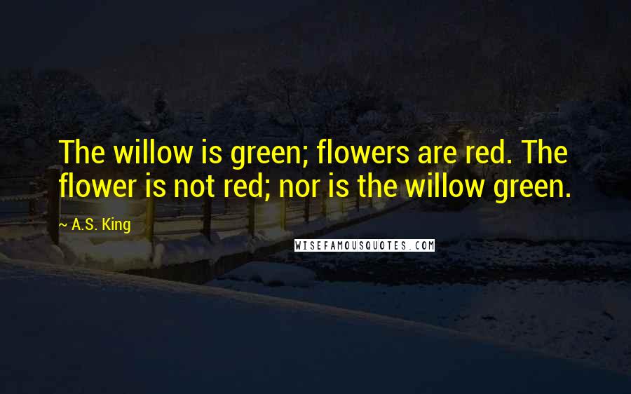 A.S. King Quotes: The willow is green; flowers are red. The flower is not red; nor is the willow green.