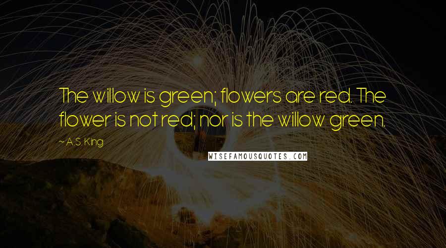 A.S. King Quotes: The willow is green; flowers are red. The flower is not red; nor is the willow green.
