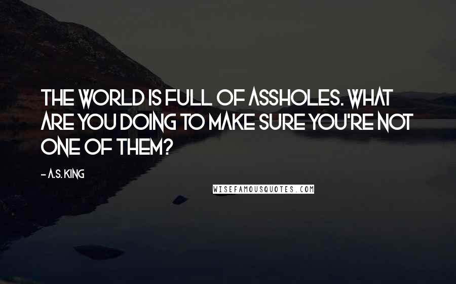 A.S. King Quotes: The world is full of assholes. What are you doing to make sure you're not one of them?