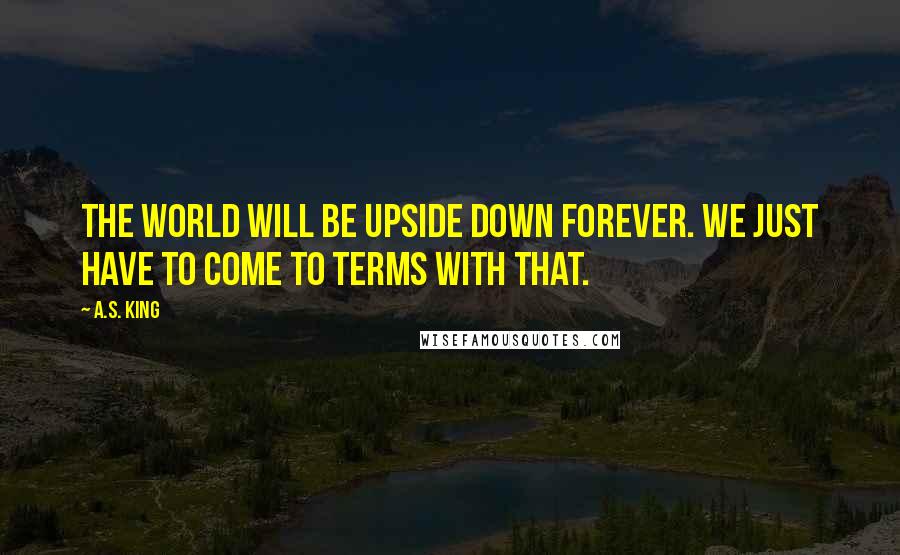 A.S. King Quotes: The world will be upside down forever. We just have to come to terms with that.