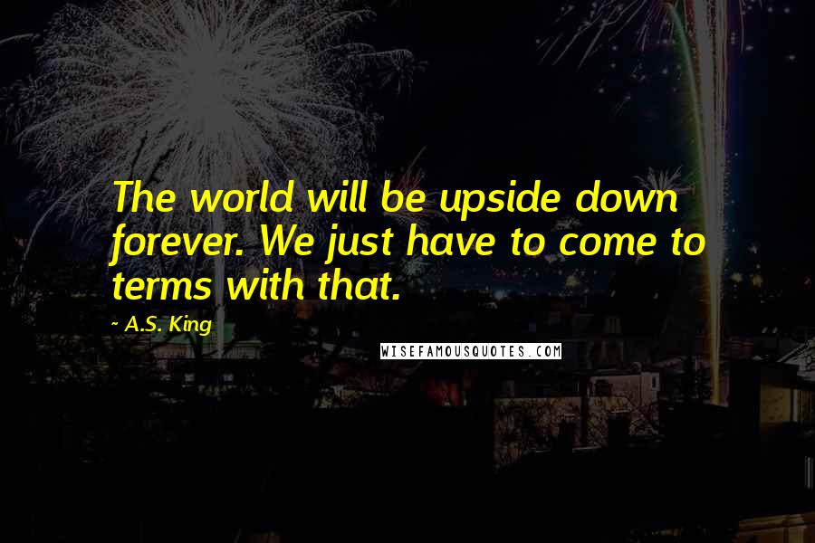 A.S. King Quotes: The world will be upside down forever. We just have to come to terms with that.