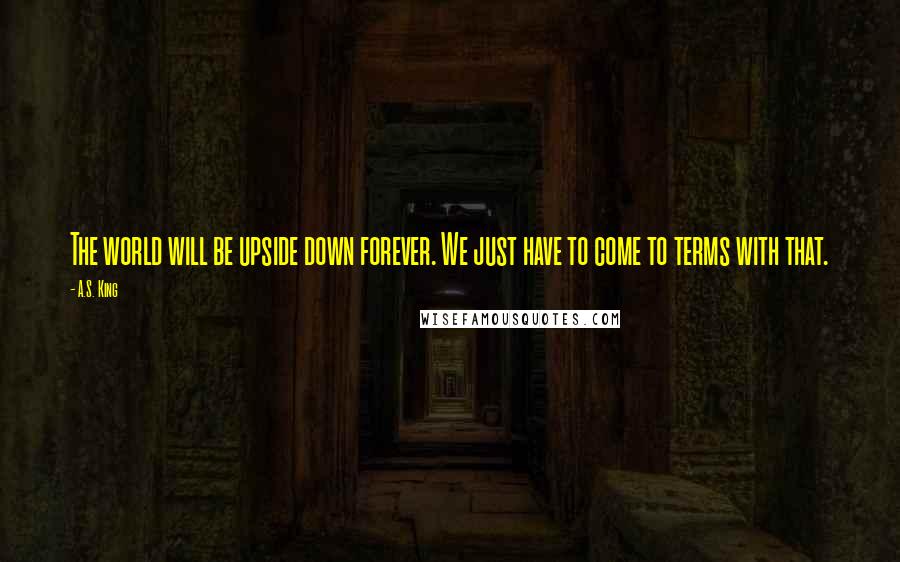 A.S. King Quotes: The world will be upside down forever. We just have to come to terms with that.