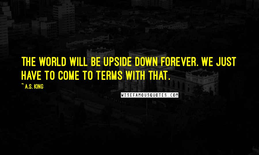 A.S. King Quotes: The world will be upside down forever. We just have to come to terms with that.