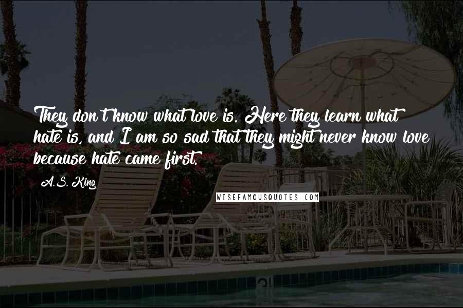 A.S. King Quotes: They don't know what love is. Here they learn what hate is, and I am so sad that they might never know love because hate came first.