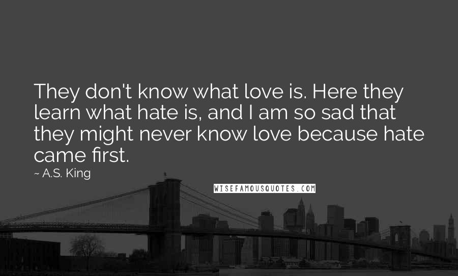 A.S. King Quotes: They don't know what love is. Here they learn what hate is, and I am so sad that they might never know love because hate came first.