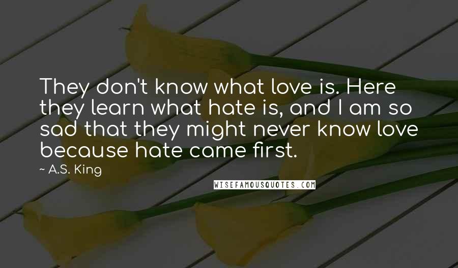 A.S. King Quotes: They don't know what love is. Here they learn what hate is, and I am so sad that they might never know love because hate came first.