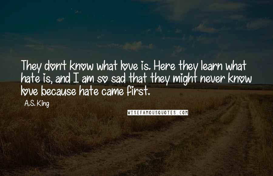 A.S. King Quotes: They don't know what love is. Here they learn what hate is, and I am so sad that they might never know love because hate came first.