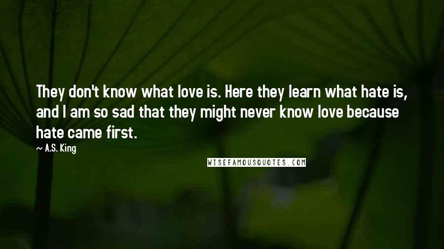 A.S. King Quotes: They don't know what love is. Here they learn what hate is, and I am so sad that they might never know love because hate came first.