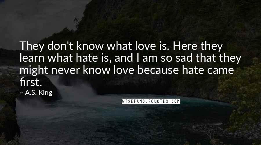 A.S. King Quotes: They don't know what love is. Here they learn what hate is, and I am so sad that they might never know love because hate came first.