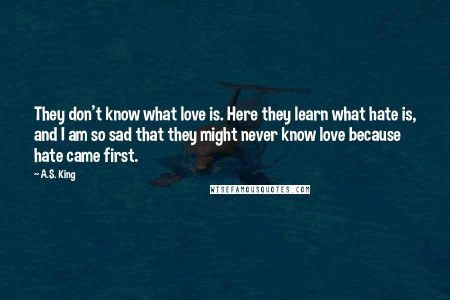 A.S. King Quotes: They don't know what love is. Here they learn what hate is, and I am so sad that they might never know love because hate came first.