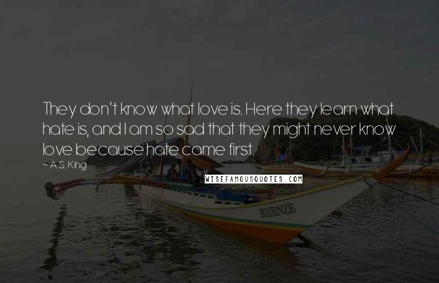 A.S. King Quotes: They don't know what love is. Here they learn what hate is, and I am so sad that they might never know love because hate came first.