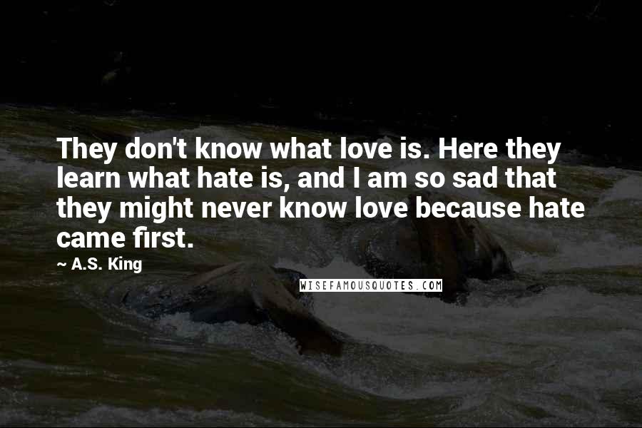 A.S. King Quotes: They don't know what love is. Here they learn what hate is, and I am so sad that they might never know love because hate came first.