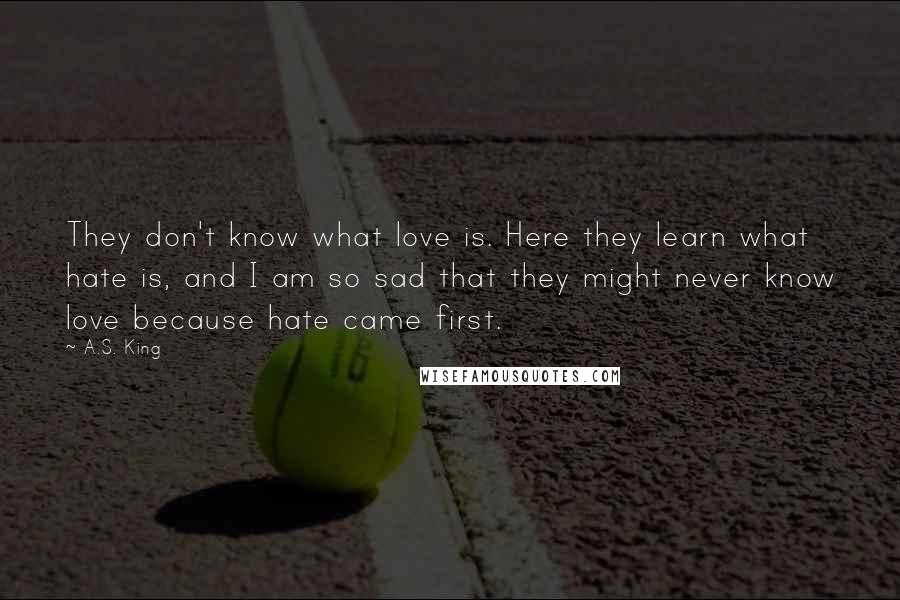 A.S. King Quotes: They don't know what love is. Here they learn what hate is, and I am so sad that they might never know love because hate came first.