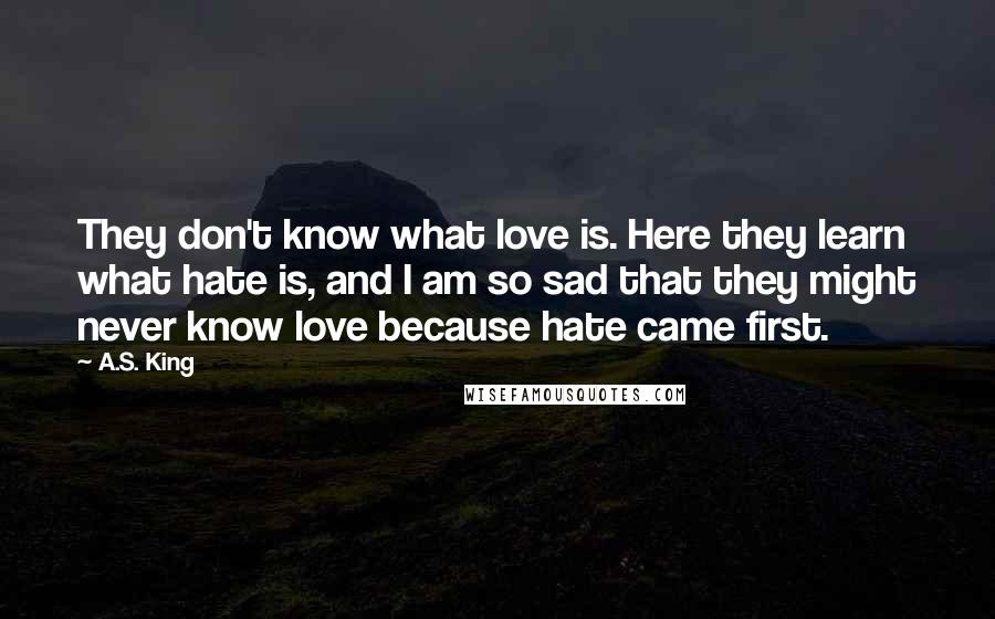 A.S. King Quotes: They don't know what love is. Here they learn what hate is, and I am so sad that they might never know love because hate came first.